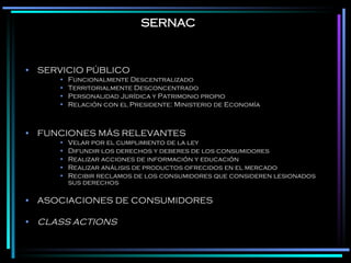 SERNAC SERVICIO PÚBLICO Funcionalmente Descentralizado Territorialmente Desconcentrado Personalidad Jurídica y Patrimonio propio Relación con el Presidente: Ministerio de Economía FUNCIONES MÁS RELEVANTES Velar por el cumplimiento de la ley Difundir los derechos y deberes de los consumidores Realizar acciones de información y educación Realizar análisis de productos ofrecidos en el mercado Recibir reclamos de los consumidores que consideren lesionados sus derechos ASOCIACIONES DE CONSUMIDORES CLASS ACTIONS 