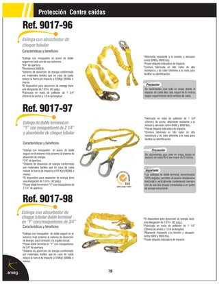 Protección Contra caídas

Ref. 9017-96
Eslinga con absorbedor de
choque tubular
Características y beneficios
                                                        *Altamente resistente a la tensión y abrasión
*Eslinga con mosquetón en acero de doble
                                                         (entre 6000 y 8000 lbs).
 seguro en cada uno de sus extremos .
                                                        *Posee etiqueta indicadora de impacto.
*3/4” de apertura.
                                                        *Costura fabricada en hilo nylon de alta
*Resistencia 5000 lb.
                                                         resistencia y de color diferente a la reata para
*Sistema de absorción de energía conformado
                                                         facilitar su identificación.
 por materiales textiles que en caso de caída
 reduce la fuerza de impacto a 410Kgf (900lb) o
 menos.
*El dispositivo para absorción de energía tiene           Precaución
 una elongación de 1.07m. (42 pulg.).                    Se recomienda usar solo en áreas donde el
*Fabricada en reata de poliéster de 1 3/4”               espacio de caída libre sea mayor de 6 metros,
 (45mm) de ancho y 1.8 m de longitud.                    según requerimiento de la ventana de caída.




Ref. 9017-97
                                                        *fabricada en reata de poliéster de 1 3/4”
                                                         (45mm.) de ancho, altamente resistente a la
 Eslinga de doble terminal en                            tensión y abrasión (entre 6000 y 8000 lbs).
 “Y” con mosquetones de 2 1/4”                          *Posee etiqueta indicadora de impacto.
 y absorbedor de choque tubular                         *Costura fabricada en hilo nylon de alta
                                                         resistencia y de color diferente a la reata para
                                                         facilitar su identificación.
 Características y beneficios
*Eslinga con mosquetón en acero, de doble                       Precaución
 seguro en el extremo más próximo al sistema de          Se recomienda usar solo en áreas donde el
 absorción de energía.                                   espacio de caída libre sea mayor de 6 metros.
*3/4” de apertura.
*Sistema de absorción de energía conformado
 por materiales textiles que en caso de caída
 reduce la fuerza de impacto a 410 Kgf (900lb) o          Importante:
 menos.                                                 *Las eslingas de doble terminal, denominadas
*El dispositivo para absorción de energía tiene          100% seguras, permiten al usuario desplazarse
 una elongación de 1.07m. (42 pulg.).                   horizontal o verticalmente manteniendo siempre
*Posee doble terminal en “Y” con mosqutones de          uno de sus dos brazos conectados a un punto
 2 1/4” de apertura.                                    de anclaje estructural.



Ref. 9017-98
Eslinga con absorbedor de
choque tubular doble terminal                           *El dispositivo para absorción de energía tiene
en “Y” con mosquetones de 3/4”                           una elongación de 1.07m. (42 pulg.).
 Características y beneficios                           *Fabricada en reata de poliéster de 1 1/4”
                                                         (30mm) de ancho y 1.8 m de longitud.
*Eslinga con mosquetón de doble seguro en el            *Altamente resistente a la tensión y abrasión
 extremo más próximo al sistema de absorción             (entre 6000 y 8000 lbs).
 de energía, para conexión a la argolla dorsal.         *Posee etiqueta indicadora de impacto.
*Posee doble terminal en “Y” con mosquetones
 de 3/4” de apertura.
*Sistema de absorción de energía conformado
 por materiales textiles que en caso de caída
 reduce la fuerza de impacto a 410Kgf (900lb) o
 menos.


                                                   78
 