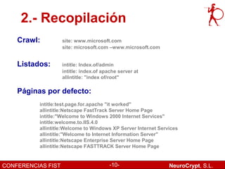 2.- Recopilación
    Crawl:          site: www.microsoft.com
                    site: microsoft.com –www.microsoft.com


    Listados:       intitle: Index.of/admin
                    intitle: index.of apache server at
                    allintitle: "index of/root"

    Páginas por defecto:
          intitle:test.page.for.apache "it worked"
          allintitle:Netscape FastTrack Server Home Page
          intitle:"Welcome to Windows 2000 Internet Services"
          intitle:welcome.to.IIS.4.0
          allintitle:Welcome to Windows XP Server Internet Services
          allintitle:"Welcome to Internet Information Server"
          allintitle:Netscape Enterprise Server Home Page
          allintitle:Netscape FASTTRACK Server Home Page


CONFERENCIAS FIST                        -10-                  NeuroCrypt, S.L.
 