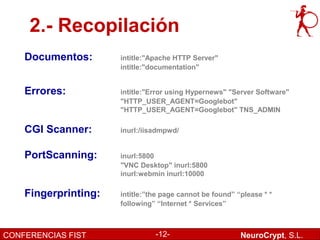 2.- Recopilación
    Documentos:       intitle:"Apache HTTP Server"
                      intitle:"documentation"


    Errores:          intitle:"Error using Hypernews" "Server Software"
                      "HTTP_USER_AGENT=Googlebot"
                      "HTTP_USER_AGENT=Googlebot" TNS_ADMIN

    CGI Scanner:      inurl:/iisadmpwd/


    PortScanning:     inurl:5800
                      "VNC Desktop" inurl:5800
                      inurl:webmin inurl:10000

    Fingerprinting:   intitle:”the page cannot be found” “please * *
                      following” “Internet * Services”



CONFERENCIAS FIST               -12-                      NeuroCrypt, S.L.
 