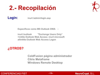 2.- Recopilación
    Login:          inurl:/admin/login.asp



          Específicos como MS Outlook OWA :

          inurl:/outlook      "Exchange Users Only“
          +intitle:Outlook Web Access -inurl:microsoft
          allintitle:Outlook Web Access Logon



    ¿OTROS?

                    ColdFusion página administrador
                    Citrix Metaframe
                    Windows Remote Desktop


CONFERENCIAS FIST                       -14-             NeuroCrypt, S.L.
 
