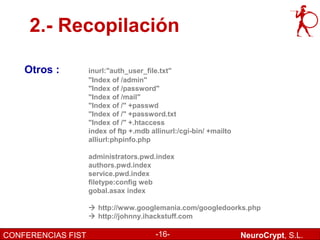 2.- Recopilación

    Otros :         inurl:"auth_user_file.txt"
                    "Index of /admin"
                    "Index of /password"
                    "Index of /mail"
                    "Index of /" +passwd
                    "Index of /" +password.txt
                    "Index of /" +.htaccess
                    index of ftp +.mdb allinurl:/cgi-bin/ +mailto
                    alliurl:phpinfo.php

                    administrators.pwd.index
                    authors.pwd.index
                    service.pwd.index
                    filetype:config web
                    gobal.asax index

                     http://www.googlemania.com/googledoorks.php
                     http://johnny.ihackstuff.com

CONFERENCIAS FIST                        -16-                       NeuroCrypt, S.L.
 