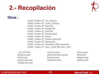 2.- Recopilación
    Otros :
                    intitle:"Index of" .sh_history
                    intitle:"Index of" .bash_history
                    intitle:"index of" passwd
                    intitle:"index of" people.lst
                    intitle:"index of" pwd.db
                    intitle:"index of" etc/shadow
                    intitle:"index of" spwd
                    intitle:"index of" master.passwd
                    intitle:"index of" htpasswd
                    intitle:"index of" members OR accounts
                    intitle:"index of" user_carts OR user_cart

          _vti_inf.html                service.pwd                 users.pwd
          authors.pwd                  administrators.pwd          shtml.dll
          shtml.exe                    fpcount.exe                 default.asp
          showcode.asp                 sendmail.cfm                getFile.cfm
          imagemap.exe



CONFERENCIAS FIST                       -20-                     NeuroCrypt, S.L.
 