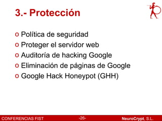 3.- Protección

     o Política de seguridad
     o Proteger el servidor web
     o Auditoría de hacking Google
     o Eliminación de páginas de Google
     o Google Hack Honeypot (GHH)




CONFERENCIAS FIST      -26-         NeuroCrypt, S.L.
 