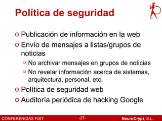 Política de seguridad

     o Publicación de información en la web
     o Envío de mensajes a listas/grupos de
       noticias
           No archivar mensajes en grupos de noticias
           No revelar información acerca de sistemas,
            arquitectura, personal, etc.
     o Política de seguridad web
     o Auditoría periódica de hacking Google

CONFERENCIAS FIST            -27-           NeuroCrypt, S.L.
 