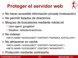 Proteger el servidor web
 o No hacer accesible información privada (indexación)
 o No permitir listados de directorios
 o Bloqueo de buscadores mediante robots.txt
       User-agent: googlebot
       Disallow: /directorio/archivos
 o No indexar:
    <META NAME="GOOGLEBOT" CONTENT="NOINDEX, NOFOLLOW">
 o No almacenar en caché:
    <META NAME=“GOOGLEBOT” CONTENT=“NOARCHIVE”>
    <META NAME=“GOOGLEBOT” CONTENT=“NOSNIPPET”>
 o Protección mediante contraseña
CONFERENCIAS FIST                 -28-    NeuroCrypt, S.L.
 