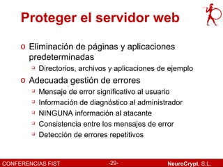 Proteger el servidor web
     o Eliminación de páginas y aplicaciones
       predeterminadas
           Directorios, archivos y aplicaciones de ejemplo
     o Adecuada gestión de errores
           Mensaje de error significativo al usuario
           Información de diagnóstico al administrador
           NINGUNA información al atacante
        
            Consistencia entre los mensajes de error
        
            Detección de errores repetitivos


CONFERENCIAS FIST                -29-              NeuroCrypt, S.L.
 