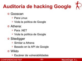 Auditoría de hacking Google
     o Gooscan
           Para Linux
           Viola la política de Google
     o Athena:
        
            Para .NET
           Viola la política de Google
     o Sitedigger
        
            Similar a Athena
        
            Basado en la API de Google
     o Wikto
           Escáner de vulnerabilidades
CONFERENCIAS FIST                -30-     NeuroCrypt, S.L.
 