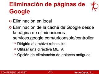 Eliminación de páginas de
     Google
     o Eliminación en local
     o Eliminación de la caché de Google desde
       la página de eliminaciones
       services.google.com/urlconsole/controller
           Dirigirle al archivo robots.txt
           Utilizar una directiva META
           Opción de eliminación de enlaces antiguos



CONFERENCIAS FIST            -31-           NeuroCrypt, S.L.
 
