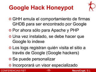 Google Hack Honeypot
     o GHH emula el comportamiento de firmas
       GHDB para ser encontrado por Google
     o Por ahora sólo para Apache y PHP
     o Una vez instalado, se debe hacer que
       Google lo indexe
     o Los logs registran quién visita el sitio a
       través de Google (Google hackers)
     o Se puede personalizar
     o Incorporará un visor especializado
CONFERENCIAS FIST        -32-          NeuroCrypt, S.L.
 