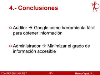 4.- Conclusiones


     o Auditor  Google como herramienta fácil
       para obtener información

     o Administrador  Minimizar el grado de
       información accesible



CONFERENCIAS FIST       -33-        NeuroCrypt, S.L.
 