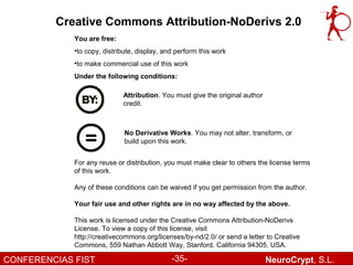 Creative Commons Attribution-NoDerivs 2.0
             You are free:
             •to copy, distribute, display, and perform this work
             •to make commercial use of this work
             Under the following conditions:

                             Attribution. You must give the original author
                             credit.



                              No Derivative Works. You may not alter, transform, or
                              build upon this work.


             For any reuse or distribution, you must make clear to others the license terms
             of this work.

             Any of these conditions can be waived if you get permission from the author.

             Your fair use and other rights are in no way affected by the above.

             This work is licensed under the Creative Commons Attribution-NoDerivs
             License. To view a copy of this license, visit
             http://creativecommons.org/licenses/by-nd/2.0/ or send a letter to Creative
             Commons, 559 Nathan Abbott Way, Stanford, California 94305, USA.

CONFERENCIAS FIST                             -35-                            NeuroCrypt, S.L.
 