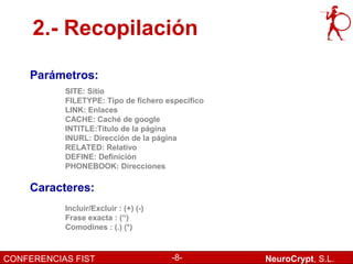 2.- Recopilación

    Parámetros:
           SITE: Sitio
           FILETYPE: Tipo de fichero especifico
           LINK: Enlaces
           CACHE: Caché de google
           INTITLE:Título de la página
           INURL: Dirección de la página
           RELATED: Relativo
           DEFINE: Definición
           PHONEBOOK: Direcciones

    Caracteres:
           Incluir/Excluir : (+) (-)
           Frase exacta : (“)
           Comodines : (.) (*)



CONFERENCIAS FIST                      -8-        NeuroCrypt, S.L.
 