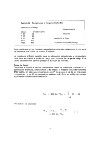 Para clasificarse en las distintas categorías los materiales deben cumplir una serie 
de requisitos, que fijarán las normas a dictarse. 
La resistencia al fuego exigible para los elementos estructurales y constructivos 
debe tener en cuenta además del riesgo predominante, la carga de fuego. Este 
último parámetro nos permite predecir la duración del incendio. 
Carga de fuego: 
Con miras a simplificar resulta conveniente referir los materiales presentes a un 
combustible Standard, adoptándose a tal efecto, la madera con poder calorífico 
4400 cal/kg. En este caso designando con Pi los pesos el kg de los materiales 
combustibles y co Ki los respectivos poderes caloríficos en cal/kg de madera 
equivalente se obtendrá de la relación: 
7 
 