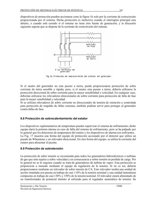 PROTECCIÓN DE SISTEMAS ELÉCTRICOS DE POTENCIA                                          101

dispositivos de protección pueden accionarse cono la figura 16 solo por la corriente de cortocircuito
proporcionada por el sistema. Dicha protección es inefectiva cuando el interruptor principal esta
abierto, o cuando está cerrado si el sistema no tiene otra fuente de generación, y la discusión
siguiente supone que se dispone de la corriente de cortocircuito del sistema.




Si el neutro del generador no esta puesto a tierra, puede proporcionarse protección de sobre
corriente de tierra sensible y rápida; pero, si el neutro esta puesto a tierra, debería utilizarse la
protección direccional de sobre corriente para la mayor sensibilidad y velocidad. En cualquier caso,
deberían utilizarse los relevadores direccionales de sobre corriente para protección de falla de fase
para la mayor sensibilidad y velocidad.
Si se utilizan relevadores de sobre corriente no direccionales de tensión de retención o controlada
para protección de respaldo de fallas externas, también podrían servir para proteger al generador
contra fallas de fase.


8.8 Protección de sobrecalentamiento del estator

Los dispositivos suplementarios de temperatura pueden supervisar el sistema de enfriamiento; dicho
equipo daría la primera alarma en caso de falla del sistema de enfriamiento, pero se ha palpado por
lo general que los detectores de temperatura del estator y los dispositivos de alarma son suficientes.
La Fig. 17 muestra una forma del equipo de protección accionado por el detector que utiliza un
puente de Wheastone y un relevador direccional. En otra forma del equipo, se utiliza la corriente del
estator para alimentar el puente.

8.9 Protección de sobretensión

La protección de sobre tensión se recomienda para todos los generadores hidroeléctricos o turbinas
de gas que esta sujetos a sobre velocidad y en consecuencia a sobre tensión en perdida de carga. Por
lo general no se le requiere cuando se trata de generadores de turbina de vapor. Esta protección se
proporciona a menudo mediante el equipo de regulación de la tensión. Si no es así, debería
proporcionarse mediante un relevador de sobre tensión de CA. Este relevador tendrá una unidad de
acción retardada con puesta en trabajo de casi 110% de la tensión nominal y una unidad instantánea
compuesta en trabajo de casi 130% y 150% de la tensión nominal. El relevador estará alimentado de
un transformador de potencial distinto al utilizado para el regulador automático de tensión. Su

Iluminación y Alta Tensión                                                          FIME
División de Ingeniería Eléctrica
 