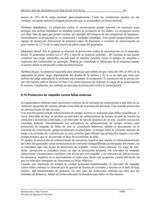 PROTECCIÓN DE SISTEMAS ELÉCTRICOS DE POTENCIA                                          106

menos de 10% de la carga nominal, aproximadamente. Como las condiciones pueden ser tan
variadas, no puede indicarse ninguna protección que se acostumbre en forma definida.

Turbinas hidráulicas. La protección contra la motorización puede convenir en ocasiones para
proteger una turbina hidráulica no atendida contra la cavilación de los alabes. La cavitación ocurre
con flujo bajo de agua que puede resultar, por ejemplo del bloqueo de las compuertas de hojarasca.
Generalmente la protección no se suministra a unidades atendidas. Esta puede proporcionarse por
equipo de protección direccional de potencia capaz de funcionar a corriente de motorización un
poco menor de 2.5 % de la capacitación de plena carga del generador.

Maquinas diesel. Por lo general se requiere la protección contra la motorización en la máquinas
diesel. El generador tomará casi el 15% o mas de su potencia nominal. , del sistema, lo que puede
constituir una carga indeseable elevada para el sistema. Además existe el peligro de incendio o
explosión del combustible no quemado. Deberá ser consultado el fabricante de la maquina cuando
se quiera omitir la protección contra la motorización.

Turbina de gas. La potencia requerida para motorizar una turbina de gas varía del 10% al 50% de la
capacidad de plena carga, dependiendo del diseño de la turbina y de si es un tipo que tiene una
turbina de carga separada de la utilizada para manejar el compresor. El suministro de la protección
por relevadores deberá hacerse en base a la inconveniencia de imponer la carga de la motorización
al sistema. Usualmente, las turbinas no precisan de protección contra la motorización.


8.15 Protección de respaldo contra fallas externas

Los generadores deberán tener suministro continuo de la corriente de cortocircuito a una falla en un
elemento adyacente de sistema debido a una falla de la protección primaria. Una sencilla protección
de sobrecorriente de tipo inverso
Una sencilla protección de sobrecorriente de tiempo inverso es suficiente para fallas monofásicas a
tierra. Para falla de fase, se prefiere un relevador de sobrecorriente de tiempo inverso de tensión de
retención o de tensión controlada, o un relevador de tipo de distancia de un solo escalón con acción
retardada definida. Decididamente los relevadores de sobrecorritente de tiempo inverso para
protección de respaldo de fallas de fase se consideran inferiores; debido al decremento en la
corriente de cortocircuito proporcionada por un generador, el margen entre la corriente máxima de
carga y la corriente de cortocircuito es muy estrecho para obtener una protección segura a un corto
tiempo después que se ha iniciado el flujo de la corriente de falla.
El equipo de protección de sobrecorriente de secuencia negativa que impide el sobrecalentamiento
del rotor del generador como consecuencia de corrientes desequilibradas prolongadas del estator, no
se considera aquí una forma de protección de respaldo contra fallas externas. En lugar de esto,
dicha protección se considera como un tipo de protección primaria. Un relevador de respaldo
deberá tener características similares a las de los que son respaldo, y un relevador de sobrecorriente
de secuencia negativa no es precisamente el mejor para llenar este propósito, a parte del hecho de
que un relevador semejante no funcionara en fallas trifásicas.
Cuando esta implicado un arreglo de unidad generador-transformador, el relevador de respaldo
contra fallas externas se alimenta por lo general de fuentes de corriente y tensión en el lado de baja
tensión del transformador de potencia. En este caso las conexiones deberán ser tales que las
unidades de distancia midan en forma adecuada la distancia para fallas en alta tensión.




Iluminación y Alta Tensión                                                           FIME
División de Ingeniería Eléctrica
 