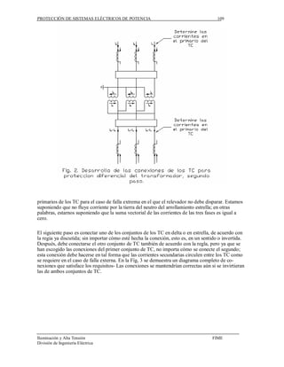 PROTECCIÓN DE SISTEMAS ELÉCTRICOS DE POTENCIA                                         109




primarios de los TC para el caso de falla extrema en el que el relevador no debe disparar. Estamos
suponiendo que no fluye corriente por la tierra del neutro del arrollamiento estrella; en otras
palabras, estarnos suponiendo que la suma vectorial de las corrientes de las tres fases es igual a
cero.

El siguiente paso es conectar uno de los conjuntos de los TC en delta o en estrella, de acuerdo con
la regia ya discutida; sin importar cómo esté hecha la conexión, esto es, en un sentido o invertida.
Después, debe conectarse el otro conjunto de TC también de acuerdo con la regla, pero ya que se
han escogido las conexiones del primer conjunto de TC, no importa cómo se conecte el segundo;
esta conexión debe hacerse en tal forma que las corrientes secundarias circulen entre los TC como
se requiere en el caso de falla externa. En la Fíg, 3 se demuestra un diagrama completo de co-
nexiones que satisface los requisitos- Las conexiones se mantendrían correctas aún si se invirtieran
las de ambos conjuntos de TC.




Iluminación y Alta Tensión                                                          FIME
División de Ingeniería Eléctrica
 