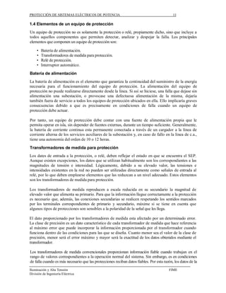 PROTECCIÓN DE SISTEMAS ELÉCTRICOS DE POTENCIA                                               11

1.4 Elementos de un equipo de protección
Un equipo de protección no es solamente la protección o relé, propiamente dicho, sino que incluye a
todos aquellos componentes que permiten detectar, analizar y despejar la falla. Los principales
elementos que componen un equipo de protección son:

     •   Batería de alimentación.
     •   Transformadores de medida para protección.
     •   Relé de protección.
     •   Interruptor automático.

Batería de alimentación
La batería de alimentación es el elemento que garantiza la continuidad del suministro de la energía
necesaria para el funcionamiento del equipo de protección. La alimentación del equipo de
protección no puede realizarse directamente desde la línea. Si así se hiciese, una falla que dejase sin
alimentación una subestación, o provocase una defectuosa alimentación de la misma, dejaría
también fuera de servicio a todos los equipos de protección ubicados en ella. Ello implicaría graves
consecuencias debido a que es precisamente en condiciones de falla cuando un equipo de
protección debe actuar.

Por tanto, un equipo de protección debe contar con una fuente de alimentación propia que le
permita operar en isla, sin depender de fuentes externas, durante un tiempo suficiente. Generalmente,
la batería de corriente continua esta permanente conectada a través de un cargador a la línea de
corriente alterna de los servicios auxiliares de la subestación y, en caso de fallo en la línea de c.a.,
tiene una autonomía del orden de 10 o 12 horas.

Transformadores de medida para protección
Los dates de entrada a la protección, o relé, deben reflejar el estado en que se encuentra el SEP.
Aunque existen excepciones, los datos que se utilizan habitualmente son los correspondientes a las
magnitudes de tensión e intensidad. Lógicamente, debido a su elevado valor, las tensiones e
intensidades existentes en la red no pueden ser utilizadas directamente como señales de entrada al
relé, por lo que deben emplearse elementos que las reduzcan a un nivel adecuado. Estos elementos
son los transformadores de medida para protección.

Los transformadores de medida reproducen a escala reducida en su secundario la magnitud de
elevado valor que alimenta su primario. Para que la información llegue correctamente a la protección
es necesario que, además, las conexiones secundarias se realicen respetando los sentidos marcados
por los terminales correspondientes de primario y secundario, máxime si se tiene en cuenta que
algunos tipos de protecciones son sensibles a la polaridad de la señal que les llega.

El dato proporcionado por los transformadores de medida esta afectado por un determinado error.
La clase de precisión es un dato característico de cada transformador de medida que hace referencia
al máximo error que puede incorporar la información proporcionada por el transformador cuando
funciona dentro de las condiciones para las que se diseña. Cuanto menor sea el valor de la clase de
precisión, menor será el error máximo y mayor será la exactitud de los datos obtenidos mediante el
transformador.

Los transformadores de medida convencionales proporcionan información fiable cuando trabajan en el
rango de valores correspondientes a la operación normal del sistema. Sin embargo, es en condiciones
de falla cuando es más necesario que las protecciones reciban datos fiables. Por esta razón, los datos de la
Iluminación y Alta Tensión                                                               FIME
División de Ingeniería Eléctrica
 