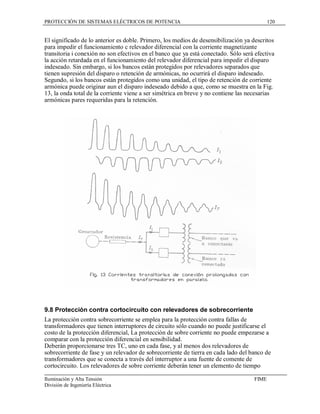 PROTECCIÓN DE SISTEMAS ELÉCTRICOS DE POTENCIA                                              120


El significado de lo anterior es doble. Primero, los medios de desensibilización ya descritos
para impedir el funcionamiento c relevador diferencial con la corriente magnetizante
transitoria i conexión no son efectivos en el banco que ya está conectado. Sólo será efectiva
la acción retardada en el funcionamiento del relevador diferencial para impedir el disparo
indeseado. Sin embargo, si los bancos están protegidos por relevadores separados que
tienen supresión del disparo o retención de armónicas, no ocurrirá el disparo indeseado.
Segundo, si los bancos están protegidos como una unidad, el tipo de retención de corriente
armónica puede originar aun el disparo indeseado debido a que, como se muestra en la Fig.
13, la onda total de la corriente viene a ser simétrica en breve y no contiene las necesarias
armónicas pares requeridas para la retención.




9.8 Protección contra cortocircuito con relevadores de sobrecorriente
La protección contra sobrecorriente se emplea para la protección contra fallas de
transformadores que tienen interruptores de circuito sólo cuando no puede justificarse el
costo de la protección diferencial, La protección de sobre corriente no puede empezarse a
comparar con la protección diferencial en sensibilidad.
Deberán proporcionarse tres TC, uno en cada fase, y al menos dos relevadores de
sobrecorriente de fase y un relevador de sobrecorriente de tierra en cada lado del banco de
transformadores que se conecta a través del interruptor a una fuente de comente de
cortocircuito. Los relevadores de sobre corriente deberán tener un elemento de tiempo

Iluminación y Alta Tensión                                                          FIME
División de Ingeniería Eléctrica
 