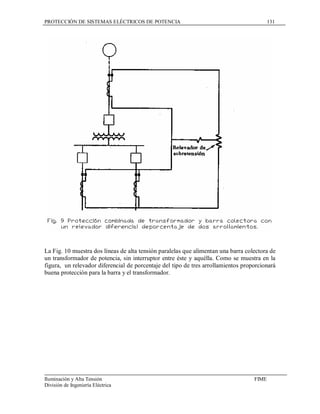 PROTECCIÓN DE SISTEMAS ELÉCTRICOS DE POTENCIA                                             131




La Fig. 10 muestra dos líneas de alta tensión paralelas que alimentan una barra colectora de
un transformador de potencia, sin interruptor entre éste y aquélla. Como se muestra en la
figura, un relevador diferencial de porcentaje del tipo de tres arrollamientos proporcionará
buena protección para la barra y el transformador.




Iluminación y Alta Tensión                                                         FIME
División de Ingeniería Eléctrica
 
