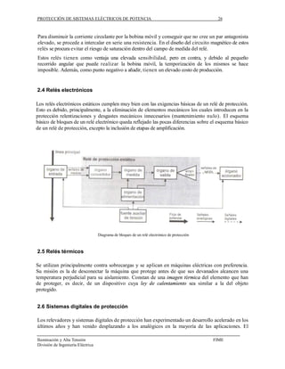 PROTECCIÓN DE SISTEMAS ELÉCTRICOS DE POTENCIA                                                  26



Para disminuir la corriente circulante por la bobina móvil y conseguir que no cree un par antagonista
elevado, se procede a intercalar en serie una resistencia. En el diseño del circuito magnético de estos
relés se procura evitar el riesgo de saturación dentro del campo de medida del relé.
Estos relés tienen como ventaja una elevada sensibilidad, pero en contra, y debido al pequeño
recorrido angular que puede realizar la bobina móvil, la temporización de los mismos se hace
imposible. Además, como punto negativo a añadir, tienen un elevado costo de producción.


2.4 Relés electrónicos

Los relés electrónicos estáticos cumplen muy bien con las exigencias básicas de un relé de protección.
Esto es debido, principalmente, a la eliminación de elementos mecánicos los cuales introducen en la
protección relentizaciones y desgastes mecánicos innecesarios (mantenimiento nulo). El esquema
básico de bloques de un relé electrónico queda reflejado las pocas diferencias sobre el esquema básico
de un relé de protección, excepto la inclusión de etapas de amplificación.




                                   Diagrama de bloques de un relé electrónico de protección



2.5 Relés térmicos

Se utilizan principalmente contra sobrecargas y se aplican en máquinas eléctricas con preferencia.
Su misión es la de desconectar la máquina que protege antes de que sus devanados alcancen una
temperatura perjudicial para su aislamiento. Constan de una imagen térmica del elemento que han
de proteger, es decir, de un dispositivo cuya ley de calentamiento sea similar a la del objeto
protegido.


2.6 Sistemas digitales de protección

Los relevadores y sistemas digitales de protección han experimentado un desarrollo acelerado en los
últimos años y han venido desplazando a los analógicos en la mayoría de las aplicaciones. El

Iluminación y Alta Tensión                                                                    FIME
División de Ingeniería Eléctrica
 