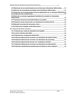 PROTECCIÓN DE SISTEMAS ELÉCTRICOS DE POTENCIA                                   4

   9.3 Relaciones de los transformadores de corriente para relevadores diferenciales____ 112
   9.4 Selección de la pendiente porcentaje I para relevadores diferenciales. ____________ 112
   9.5 Protección de un transformador de tres arrollamientos con un relevador diferencial de
   porcentaje para dos arrollamientos ________________________________________________ 113
   9.6 Efecto de la corriente magnetizante transitoria de conexión en relevadores
   diferenciales._____________________________________________________________________ 114
   9.7 Protección de bancos de transformadores en paralelo ___________________________ 118
   9.8 Protección contra cortocircuito con relevadores de sobrecorriente _______________ 120
   9.9 Relevador de protección de puesta a tierra______________________________________ 121
   9.10 Protección de respaldo contra falla externa ____________________________________ 121
10.- Protección de barras colectoras _____________________________________________ 123
   10.1 Protección por medio de relevadores de respaldo ______________________________ 123
   10.2 La barra colectora para fallas _________________________________________________ 124
   10.3 Protección por comparación direccional _______________________________________ 125
   10.4 Protección diferencial de corriente con relevadores de sobrecorriente ___________ 126
   10.5 Protección diferencial de corriente con relevadores de porcentaje _______________ 127
   10.6 Protección diferencial de tensión con "acopladores lineales" ___________________ 127
   10.7 Protección diferencial de corriente con relevadores de sobretensión ____________ 128
   10.8 Protección combinada de transformador de potencia y barra colectora __________ 130




Iluminación y Alta Tensión                                                    FIME
División de Ingeniería Eléctrica
 