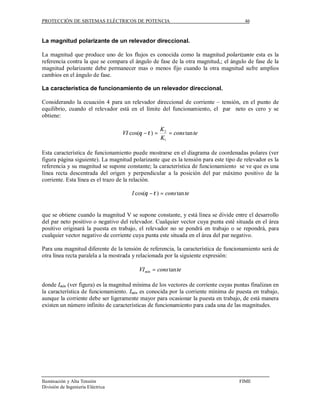 PROTECCIÓN DE SISTEMAS ELÉCTRICOS DE POTENCIA                                         46



La magnitud polarizante de un relevador direccional.

La magnitud que produce uno de los flujos es conocida como la magnitud polarizante esta es la
referencia contra la que se compara el ángulo de fase de la otra magnitud,; el ángulo de fase de la
magnitud polarizante debe permanecer mas o menos fijo cuando la otra magnitud sufre amplios
cambios en el ángulo de fase.

La característica de funcionamiento de un relevador direccional.

Considerando la ecuación 4 para un relevador direccional de corriente – tensión, en el punto de
equilibrio, cuando el relevador está en el límite del funcionamiento, el par neto es cero y se
obtiene:

                                                     K2
                                   VI cos(θ −τ ) =      = cons tan te
                                                     K1

Esta característica de funcionamiento puede mostrarse en el diagrama de coordenadas polares (ver
figura página siguiente). La magnitud polarizante que es la tensión para este tipo de relevador es la
referencia y su magnitud se supone constante; la característica de funcionamiento se ve que es una
línea recta descentrada del origen y perpendicular a la posición del par máximo positivo de la
corriente. Esta línea es el trazo de la relación.

                                      I cos(θ −τ ) = cons tan te


que se obtiene cuando la magnitud V se supone constante, y está línea se divide entre el desarrollo
del par neto positivo o negativo del relevador. Cualquier vector cuya punta esté situada en el área
positivo originará la puesta en trabajo, el relevador no se pondrá en trabajo o se repondrá, para
cualquier vector negativo de corriente cuya punta este situada en el área del par negativo.

Para una magnitud diferente de la tensión de referencia, la característica de funcionamiento será de
otra línea recta paralela a la mostrada y relacionada por la siguiente expresión:

                                          VI mín = cons tan te

donde Imín (ver figura) es la magnitud mínima de los vectores de corriente cuyas puntas finalizan en
la característica de funcionamiento. Imín es conocida por la corriente mínima de puesta en trabajo,
aunque la corriente debe ser ligeramente mayor para ocasionar la puesta en trabajo, de está manera
existen un número infinito de características de funcionamiento para cada una de las magnitudes.




Iluminación y Alta Tensión                                                          FIME
División de Ingeniería Eléctrica
 