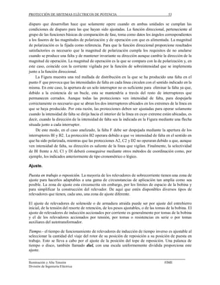 PROTECCIÓN DE SISTEMAS ELÉCTRICOS DE POTENCIA                                             53

disparo que desarrollan hace que solamente opere cuando en ambas unidades se cumplan las
condiciones de disparo para las que hayan sido ajustadas. La función direccional, perteneciente al
grupo de las funciones básicas de comparación de fase, toma como datos los ángulos correspondientes
a los fasores de las magnitudes de polarización y de operación con que es alimentada. La magnitud
de polarización es la fijada como referencia. Para que la función direccional proporcione resultados
satisfactorios es necesario que la magnitud de polarización cumpla los requisitos de no anularse
cuando se produce una falta y de mantener invariante su dirección aunque cambie la dirección de la
magnitud de operación. La magnitud de operación es la que se compara con la de polarización y, en
este caso, coincide con la corriente vigilada por la función de sobreintensidad que se implementa
junto a la función direccional.
     La Figura muestra una red mallada de distribución en la que se ha producido una falta en el
punto F que provoca que las intensidades de falta en cada línea circulen con el sentido indicado en la
misma. En este caso, la apertura de un solo interruptor no es suficiente para eliminar la falta ya que,
debido a la existencia de un bucle, esta se mantendría a través del resto de interruptores que
permanecen cerrados. Aunque todas las protecciones ven intensidad de falta, para despejarla
correctamente es necesario que se abran los dos interruptores ubicados en los extremes de la línea en
que se haya producido. Por esta razón, las protecciones deben ser ajustadas para operar solamente
cuando la intensidad de falta se dirija hacia el interior de la línea en cuyo extreme están ubicadas, es
decir, cuando la dirección de la intensidad de falta sea la indicada en la Figura mediante una flecha
situada junto a cada interruptor.
     De este modo, en el caso analizado, la falta F debe ser despejada mediante la apertura de los
interruptores Bl y B2. La protección B2 operara debido a que ve intensidad de falta en el sentido en
que ha sido polarizada, mientras que las protecciones A2, C2 y D2 no operaran debido a que, aunque
ven intensidad de falta, su dirección es saliente de la línea que vigilan. Finalmente, la selectividad
de Bl frente a Al, Cl y Dl deberá conseguirse mediante otros métodos de coordinación como, por
ejemplo, los indicados anteriormente de tipo cronométrico o lógico.

Ajuste.

Puesta en trabajo o reposición. La mayoría de los relevadores de sobrecorriente tienen una zona de
ajuste para hacerlos adaptables a una gama de circunstancias de aplicación tan amplia como sea
posible. La zona de ajuste esta circunscrita sin embargo, por los límites de espacio de la bobina y
para simplificar la construcción del relevador. De aquí que estén disponibles diversos tipos de
relevadores que tienen, cada uno, una zona de ajuste diferente.

El ajuste de relevadores de solenoide o de armadura atraída puede ser por ajuste del entrehierro
inicial, de la tensión del resorte de retención, de los pesos ajustables, o de las tomas de la bobina. El
ajuste de relevadores de inducción accionados por corriente es generalmente por tomas de la bobina
y el de los relevadores accionados por tensión, por tomas o resistencias en serie o por tomas
auxiliares del autotransformador.

Tiempo.- el tiempo de funcionamiento de relevadores de inducción de tiempo inverso es ajustable al
seleccionar la cantidad del viaje del rotor de su posición de reposición a su posición de puesta en
trabajo. Esto se lleva a cabo por el ajuste de la posición del tope de reposición. Una palanca de
tiempo o disco, tambièn llamado dial, con una escala uniformemente dividida proporciona este
ajuste.


Iluminación y Alta Tensión                                                             FIME
División de Ingeniería Eléctrica
 