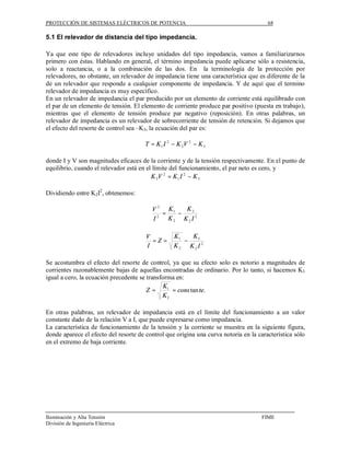 PROTECCIÓN DE SISTEMAS ELÉCTRICOS DE POTENCIA                                          68

5.1 El relevador de distancia del tipo impedancia.

Ya que este tipo de relevadores incluye unidades del tipo impedancia, vamos a familiarizarnos
primero con éstas. Hablando en general, el término impedancia puede aplicarse sólo a resistencia,
solo a reactancia, o a la combinación de las dos. En la terminología de la protección por
relevadores, no obstante, un relevador de impedancia tiene una característica que es diferente de la
de un relevador que responde a cualquier componente de impedancia. Y de aquí que el termino
relevador de impedancia es muy específico.
En un relevador de impedancia el par producido por un elemento de corriente está equilibrado con
el par de un elemento de tensión. El elemento de corriente produce par positivo (puesta en trabajo),
mientras que el elemento de tensión produce par negativo (reposición). En otras palabras, un
relevador de impedancia es un relevador de sobrecorriente de tensión de retención. Si dejamos que
el efecto del resorte de control sea –K3, la ecuación del par es:

                                       T = K 1 I 2 − K 2V 2 − K 3

donde I y V son magnitudes eficaces de la corriente y de la tensión respectivamente. En el punto de
equilibrio, cuando el relevador está en el límite del funcionamiento, el par neto es cero, y
                                          K 2V 2 = K 1 I 2 − K 3

Dividiendo entre K2I2, obtenemos:

                                         V 2 K1    K3
                                           2
                                             =   −
                                         I     K2 K2I 2

                                       V           K1   K3
                                         =Z =         −
                                       I           K2 K2I 2

Se acostumbra el efecto del resorte de control, ya que su efecto solo es notorio a magnitudes de
corrientes razonablemente bajas de aquellas encontradas de ordinario. Por lo tanto, si hacemos K3
igual a cero, la ecuación precedente se transforma en:
                                              K1
                                        Z=       = cons tan te.
                                              K2

En otras palabras, un relevador de impedancia está en el límite del funcionamiento a un valor
constante dado de la relación V a I, que puede expresarse como impedancia.
La característica de funcionamiento de la tensión y la corriente se muestra en la siguiente figura,
donde aparece el efecto del resorte de control que origina una curva notoria en la característica sólo
en el extremo de baja corriente.




Iluminación y Alta Tensión                                                          FIME
División de Ingeniería Eléctrica
 