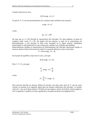 PROTECCIÓN DE SISTEMAS ELÉCTRICOS DE POTENCIA                                           72



Cuando el par neto es cero,

                                          K 1VI cos(θ − τ ) = 0

Ya que K1 V, e I no son necesariamente cero, entonces, para satisfacer esta ecuación,

                                             cos(θ − τ ) = 0


o bien

                                            (θ − τ ) = ±90°

De aquí que θ = τ ± 90° describa la característica del relevador. En otras palabras, la punta de
cualquier radio vector Z a 90° del ángulo del par máximo se sitúa en la característica de
funcionamiento, y este describe la línea recta mostrada en la figura anterior, habiéndose
seleccionado el valor particular de τ por razones que vendrán a ser evidentes más adelante.
Desarrollaremos también la característica de funcionamiento del relevador direccional cuando se
toma en cuenta el efecto del resorte de control. La ecuación del par es como se dio antes:
                                       T = K 1VI cos(θ − τ ) − K 2

En el punto de equilibrio, el par neto es cero, y de aquí:

                                         K 1VI cos(θ − τ ) = K 2

Pero I = V / Z, y de aquí:

                                         V2              K
                                            cos(θ − τ ) = 2
                                         Z               K1

o bien
                                              K1 2
                                         Z=      V cos(θ − τ )
                                              K2


Esta ecuación describe un número infinito de círculos, uno para cada valor de V, uno de cuyos
círculos se muestra en la siguiente figura para las mismas condiciones del relevador y el mismo
valor de τ que en la figura anterior. El hecho de que algunos valores de θ darán valores negativos
de Z se ignorarà, Z negativa no tiene significado y no puede mostrase en el diagrama R-X.




Iluminación y Alta Tensión                                                         FIME
División de Ingeniería Eléctrica
 