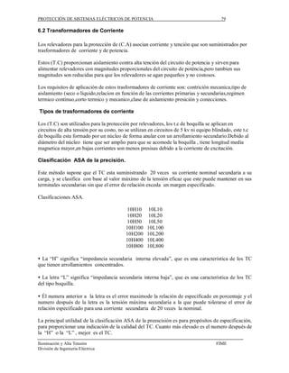PROTECCIÓN DE SISTEMAS ELÉCTRICOS DE POTENCIA                                             79

6.2 Transformadores de Corriente

Los relevadores para la protección de (C.A) asocian corriente y tención que son suministrados por
trasformadores de corriente y de potencia.

Estos (T.C) proporcionan aislamiento contra alta tención del circuito de potencia y sirven para
alimentar relevadores con magnitudes proporcionales del circuito de poténcia,pero tambien sus
magnitudes son reducidas para que los relevadores se agan pequeños y no costosos.

Los requisitos de aplicación de estos trasformadores de corriente son: contrición mecanica,tipo de
aislamiento (seco o líquido,relacion en función de las corrientes primarias y secundarias,regimen
termico continuo,corto termico y mecanico,clase de aislamiento presición y conecciones.

Tipos de trasformadores de corriente

Los (T.C) son utilizados para la protección por relevadores, los t.c de boquilla se aplican en
circuitos de alta tensión por su costo, no se utilizan en circuitos de 5 kv ni equipo blindado, este t.c
de boquilla esta formado por un núcleo de forma anular con un arrollamiento secundario.Debido al
diámetro del núcleo tiene que ser amplio para que se acomode la boquilla , tiene longitud media
magnetica mayor,en bajas corrientes son menos presisas debido a la corriente de excitación.

Clasificación ASA de la precisión.

Este método supone que el TC esta suministrando 20 veces su corriente nominal secundaria a su
carga, y se clasifica con base al valor máximo de la tensión eficaz que este puede mantener en sus
terminales secundarias sin que el error de relación exceda un margen especificado.

Clasificaciones ASA.

                                           10H10     10L10
                                           10H20     10L20
                                           10H50     10L50
                                           10H100    10L100
                                           10H200    10L200
                                           10H400    10L400
                                           10H800    10L800

• La “H” significa “impedancia secundaria interna elevada”, que es una característica de los TC
que tienen arrollamientos concentrados.

• La letra “L” significa “impedancia secundaria interna baja”, que es una característica de los TC
del tipo boquilla.

• Él numera anterior a la letra es el error maximode la relación de especificado en porcentaje y el
numero después de la letra es la tensión máxima secundaria a la que puede tolerarse el error de
relación especificado para una corriente secundaria de 20 veces la nominal.

La principal utilidad de la clasificación ASA de la preescisión es para propósitos de especificación,
para proporcionar una indicación de la calidad del TC. Cuanto más elevado es el numero después de
la “H” o la “L” , mejor es el TC.
Iluminación y Alta Tensión                                                             FIME
División de Ingeniería Eléctrica
 