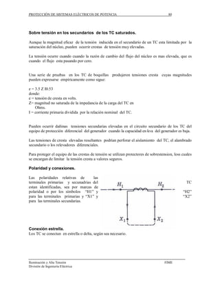 PROTECCIÓN DE SISTEMAS ELÉCTRICOS DE POTENCIA                                           80




Sobre tensión en los secundarios de los TC saturados.

Aunque la magnitud eficaz de la tensión inducida en el secundario de un TC esta limitada por la
saturación del núcleo, pueden ocurrir crestas de tensión muy elevadas.

La tensión ocurre cuando cuando la razón de cambio del flujo del núcleo es mas elevada, que es
cuando el flujo esta pasando por cero.


Una serie de pruebas en los TC de boquillas produjeron tensiones cresta cuyas magnitudes
pueden expresarse empíricamente como sigue:

e = 3.5 Z I0.53
donde:
e = tensión de cresta en volts.
Z= magnitud no saturada de la impedancia de la carga del TC en
    Ohms.
I = corriente primaria dividida por la relación nominal del TC.


Pueden ocurrir dañinas tensiones secundarias elevadas en el circuito secundario de los TC del
equipo de protección diferencial del generador cuando la capacidad en kva del generador es baja.

Las tensiones de cresta elevadas resultantes podrían perforar el aislamiento del TC, el alambrado
secundario o los relevadores diferenciales.

Para proteger el equipo de las crestas de tensión se utilizan protectores de sobrestension, loss cuales
se encargan de limitar la tensión cresta a valores seguros.

Polaridad y conexiones.

Las polaridades relativas de        las
terminales primarias y secunadrias del                                                             TC
estan identificadas, sea por marcas de
polaridad o por los símbolos “H1” y                                                              “H2”
para las terminales primarias y “X1” y                                                           “X2”
para las terminales secundarias.




Conexión estrella.
Los TC se conectan en estrella o delta, según sea necesario.




Iluminación y Alta Tensión                                                           FIME
División de Ingeniería Eléctrica
 