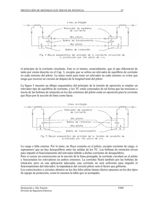 PROTECCIÓN DE SISTEMAS ELÉCTRICOS DE POTENCIA                                            87




el principio de la corriente circulante. Este es el mismo, esencialmente, que el upo diferencial de
tanto por ciento descrito en el Cap. 3, excepto que se utiliza un relevador de equilibrio de corriente
en cada extremo del piloto. La única razón para tener un relevador en cada extremo es evitar que
tenga que recorrer un circuito de disparo de la longitud total del piloto

La figura 5 muestra un dibujo esquemático del principio de la tensión de oposición se empleo un
relevador tipo de equilibrio de corriente, y los TC están conectados de tal forma que las tensiones a
través de las bobinas de retención en los dos extremos del piloto están en oposición para la corriente
que fluye por la sección de línea como hacia.




La carga o falla externa. Por lo tanto, no fluye comente en el piloto, excepto corriente de carga, si
suponemos' que no hay desequilibrio entre las salidas de los TC. Las bobinas de retención sirven
para impedir el funcionamiento del relevador debido a dichas corrientes de desequilibrio.
Pero si ocurre un cortocircuito en la sección de la línea protegida, la corriente circulará en el piloto
y funcionarán los relevadores en ambos extremos. La corriente fluirá también por las bobinas de
retención; pero en una aplicación adecuada, esta corriente no será suficiente para impedir el
funcionamiento del relevador; la impedancia del circuito piloto será el factor que gobierne.
Los cortocircuitos o circuitos abiertos en los dos hilos piloto tienen efectos opuestos en los dos tipos
de equipo de protección, como lo muestra la tabla que se acompaña.




Iluminación y Alta Tensión                                                            FIME
División de Ingeniería Eléctrica
 