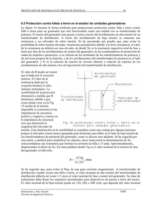 PROTECCIÓN DE SISTEMAS ELÉCTRICOS DE POTENCIA                                           98




8.5 Protección contra fallas a tierra en el estator de unidades generadoras
La figura 14 muestra la forma preferida para proporcionar protección contra falla a tierra contra
falla a tierra para un generador que esta funcionando como una unidad con su transformador de
potencia. El neutro del generador esta puesto a tierra a través del arrollamiento de alta tensión de un
transformador de distribución. A través del arrollamiento de baja tensión se conectan una
resistencia y un relevador de sobre tensión. Se ha encontrado por prueba que, para evitar la
posibilidad de sobre tensión elevadas transitorias perjudiciales debido a la ferro resonancia, el valor
de la resistencia no debería ser mas elevado, de donde Xc es la reactancia capacitiva total de fase a
tierra por fase de los arrollamientos de estator del generador, de los condensadores de protección de
ondas de impulso o pararrayos, si se utilizan de las terminales de los transformadores de potencia y
de servicios propios de la estación, y de los arrollamientos del transformador de potencia en el lado
del generador; y N es la relación de tensión de circuito abierto( o relación de espiras) de los
arrollamientos de alta tensión a los de baja tensión del transformador de distribución.

El valor de R puede ser menor
que el dado por la ecuación
anterior. El valor de la
resistencia dado por la
ecuación limitara el valor
máximo instantáneo. La
sensibilidad de la protección
disminuirá a medida que R
disminuya, debido a que,
como puede verse en la Fig.
15 mucha de la tensión
disponible se consumirá en las
impedancias de secuencia
positiva y negativa y menos en
la impedancia de secuencia
cero que determina la
magnitud del relevador de
tensión. Esta disminución en la sensibilidad se considera como una ventaja por algunas personas
porque el relevador estará menos apropiado para funcionar para fallas en el lado de baja tensión de
los transformadores de potencial del generador, como se discute mas adelante. Se ha sugerido por
esta razón, y también para simplificar los cálculos, hacer innecesaria la determinación de Xc,
seleccionándose una resistencia que limitara la corriente de falla a 15 amp. Aproximadamente,
despreciando el efecto de Xc. En otras palabras donde Vg es el valor nominal de la tensión de fase
del generador en kilovolts.

                                               10 3 Vg
                                         R=              ohms
                                              15 3 N 2

Se ha sugerido que, para evitar el flujo de una gran corriente magnetizante al transformador de
distribución cuando ocurra una falla a tierra, el valor nominal de alta tensión del transformador de
distribución debería ser como 1.5 veces el valor nominal de fase a neutro del generador. Su clase de
asilamiento debe llenar los requisitos normalizados para dispositivos de puesta a tierra del neutro.
El valor nominal de la baja tensión puede ser 120, 240, o 480 volts, que depende del valor nominal

Iluminación y Alta Tensión                                                           FIME
División de Ingeniería Eléctrica
 