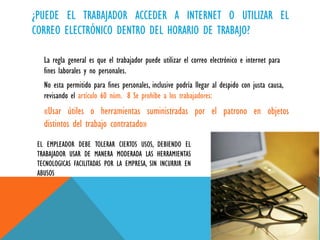 ¿PUEDE EL TRABAJADOR ACCEDER A INTERNET O UTILIZAR EL
CORREO ELECTRÓNICO DENTRO DEL HORARIO DE TRABAJO?
La regla general es que el trabajador puede utilizar el correo electrónico e internet para
fines laborales y no personales.
No esta permitido para fines personales, inclusive podría llegar al despido con justa causa,
revisando el artículo 60 núm. 8 Se prohíbe a los trabajadores:

«Usar útiles o herramientas suministradas por el patrono en objetos
distintos del trabajo contratado»
EL EMPLEADOR DEBE TOLERAR CIERTOS USOS, DEBIENDO EL
TRABAJADOR USAR DE MANERA MODERADA LAS HERRAMIENTAS
TECNOLOGICAS FACILITADAS POR LA EMPRESA, SIN INCURRIR EN
ABUSOS

 