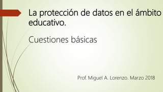 La protección de datos en el ámbito
educativo.
Cuestiones básicas
Prof. Miguel A. Lorenzo. Marzo 2018
 