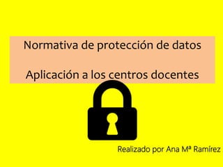 Normativa de protección de datos
Aplicación a los centros docentes
Realizado por Ana Mª Ramírez Á
 