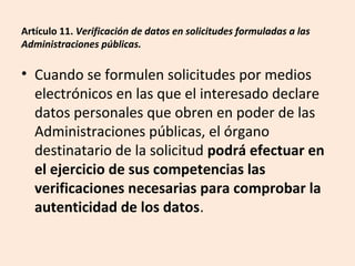Artículo 11. Verificación de datos en solicitudes formuladas a las 
Administraciones públicas. 
• Cuando se formulen solicitudes por medios 
electrónicos en las que el interesado declare 
datos personales que obren en poder de las 
Administraciones públicas, el órgano 
destinatario de la solicitud podrá efectuar en 
el ejercicio de sus competencias las 
verificaciones necesarias para comprobar la 
autenticidad de los datos. 
