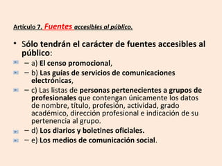 Artículo 7. Fuentes accesibles al público. 
• Sólo tendrán el carácter de fuentes accesibles al 
público: 
– a) El censo promocional, 
– b) Las guías de servicios de comunicaciones 
electrónicas, 
– c) Las listas de personas pertenecientes a grupos de 
profesionales que contengan únicamente los datos 
de nombre, título, profesión, actividad, grado 
académico, dirección profesional e indicación de su 
pertenencia al grupo. 
– d) Los diarios y boletines oficiales. 
– e) Los medios de comunicación social. 
 