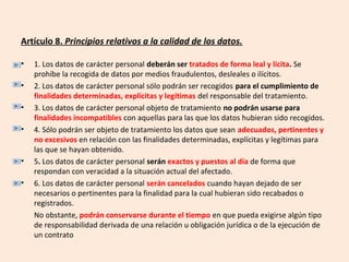 Artículo 8. Principios relativos a la calidad de los datos. 
• 1. Los datos de carácter personal deberán ser tratados de forma leal y lícita. Se 
prohíbe la recogida de datos por medios fraudulentos, desleales o ilícitos. 
• 2. Los datos de carácter personal sólo podrán ser recogidos para el cumplimiento de 
finalidades determinadas, explícitas y legítimas del responsable del tratamiento. 
• 3. Los datos de carácter personal objeto de tratamiento no podrán usarse para 
finalidades incompatibles con aquellas para las que los datos hubieran sido recogidos. 
• 4. Sólo podrán ser objeto de tratamiento los datos que sean adecuados, pertinentes y 
no excesivos en relación con las finalidades determinadas, explícitas y legítimas para 
las que se hayan obtenido. 
• 5. Los datos de carácter personal serán exactos y puestos al día de forma que 
respondan con veracidad a la situación actual del afectado. 
• 6. Los datos de carácter personal serán cancelados cuando hayan dejado de ser 
necesarios o pertinentes para la finalidad para la cual hubieran sido recabados o 
registrados. 
No obstante, podrán conservarse durante el tiempo en que pueda exigirse algún tipo 
de responsabilidad derivada de una relación u obligación jurídica o de la ejecución de 
un contrato 
 