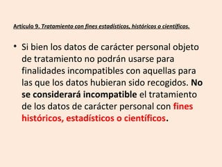 Artículo 9. Tratamiento con fines estadísticos, históricos o científicos. 
• Si bien los datos de carácter personal objeto 
de tratamiento no podrán usarse para 
finalidades incompatibles con aquellas para 
las que los datos hubieran sido recogidos. No 
se considerará incompatible el tratamiento 
de los datos de carácter personal con fines 
históricos, estadísticos o científicos. 
 
