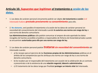 Artículo 10. Supuestos que legitiman el tratamiento o cesión de los 
datos. 
• 1. Los datos de carácter personal únicamente podrán ser objeto de tratamiento o cesión si el 
interesado hubiera prestado previamente su consentimiento para ello. 
• 2. No obstante, será posible el tratamiento o la cesión de los datos de carácter personal sin 
necesidad del consentimiento del interesado cuando lo autorice una norma con rango de ley o 
una norma de derecho comunitario. 
Las Administraciones públicas sólo podrán comunicar al amparo de este apartado los datos 
recogidos de fuentes accesibles al público a responsables de ficheros de titularidad privada cuando 
se encuentren autorizadas para ello por una norma con rango de ley. 
• 3. Los datos de carácter personal podrán tratarse sin necesidad del consentimiento del 
interesado cuando: 
– a) Se recojan para el ejercicio de las funciones propias de las Administraciones públicas en el 
ámbito de las competencias que les atribuya una norma con rango de ley o una norma de 
derecho comunitario. 
– b) Se recaben por el responsable del tratamiento con ocasión de la celebración de un contrato 
o precontrato o de la existencia de una relación negocial, laboral o administrativa 
– c) El tratamiento de los datos tenga por finalidad proteger un interés vital del interesado. 
 