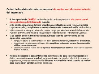 Cesión de los datos de carácter personal sin contar con el consentimiento 
del interesado 
• 4. Será posible la cesión de los datos de carácter personal sin contar con el 
consentimiento del interesado cuando: 
• a) La cesión responda a la libre y legítima aceptación de una relación jurídica 
cuyo desarrollo, cumplimiento y control comporte la comunicación de los datos. 
• b) La comunicación que deba efectuarse tenga por destinatario al Defensor del 
Pueblo, el Ministerio Fiscal o los Jueces o Tribunales o el Tribunal de Cuentas. 
• c) La cesión entre Administraciones públicas cuando concurra uno de los 
siguientes supuestos: 
– Tenga por objeto el tratamiento de los datos con fines históricos, estadísticos o científicos. 
– Los datos de carácter personal hayan sido recogidos o elaborados por una Administración 
pública con destino a otra. 
– La comunicación se realice para el ejercicio de competencias idénticas o que versen sobre las 
mismas materias. 
• No será necesario el consentimiento del interesado para la comunicación de 
datos personales sobre la salud, incluso a través de medios electrónicos, entre 
organismos, centros y servicios del Sistema Nacional de Salud cuando se realice 
para la atención sanitaria de las personas. 
 