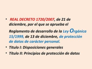 • REAL DECRETO 1720/2007, de 21 de 
diciembre, por el que se aprueba el 
Reglamento de desarrollo de la Ley Orgánica 
15/1999, de 13 de diciembre, de protección 
de datos de carácter personal. 
• Titulo I: Disposiciones generales 
• Título II: Principios de protección de datos 
 