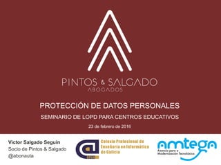 PROTECCIÓN DE DATOS PERSONALES
SEMINARIO DE LOPD PARA CENTROS EDUCATIVOS
23 de febrero de 2016
Victor Salgado Seguín
Socio de Pintos & Salgado
@abonauta
 