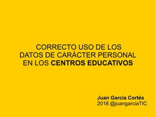 CORRECTO USO DE LOS
DATOS DE CARÁCTER PERSONAL
EN LOS CENTROS EDUCATIVOS
Juan García Cortés
2018 @juangarciaTIC
 