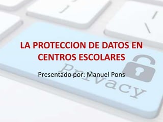 LA PROTECCION DE DATOS EN
CENTROS ESCOLARES
Presentado por: Manuel Pons
 