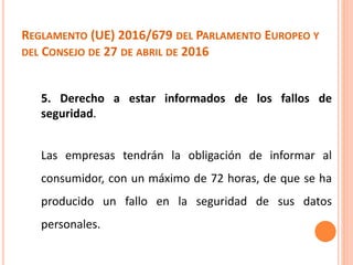 REGLAMENTO (UE) 2016/679 DEL PARLAMENTO EUROPEO Y
DEL CONSEJO DE 27 DE ABRIL DE 2016
5. Derecho a estar informados de los fallos de
seguridad.
Las empresas tendrán la obligación de informar al
consumidor, con un máximo de 72 horas, de que se ha
producido un fallo en la seguridad de sus datos
personales.
 