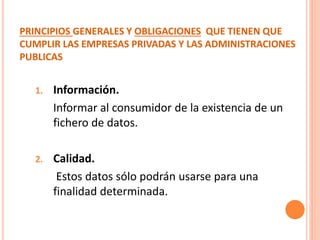 PRINCIPIOS GENERALES Y OBLIGACIONES QUE TIENEN QUE
CUMPLIR LAS EMPRESAS PRIVADAS Y LAS ADMINISTRACIONES
PUBLICAS
1. Información.
Informar al consumidor de la existencia de un
fichero de datos.
2. Calidad.
Estos datos sólo podrán usarse para una
finalidad determinada.
 