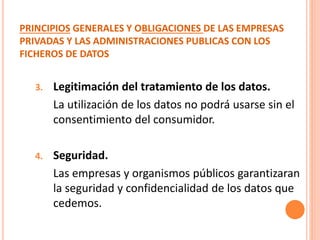 PRINCIPIOS GENERALES Y OBLIGACIONES DE LAS EMPRESAS
PRIVADAS Y LAS ADMINISTRACIONES PUBLICAS CON LOS
FICHEROS DE DATOS
3. Legitimación del tratamiento de los datos.
La utilización de los datos no podrá usarse sin el
consentimiento del consumidor.
4. Seguridad.
Las empresas y organismos públicos garantizaran
la seguridad y confidencialidad de los datos que
cedemos.
 